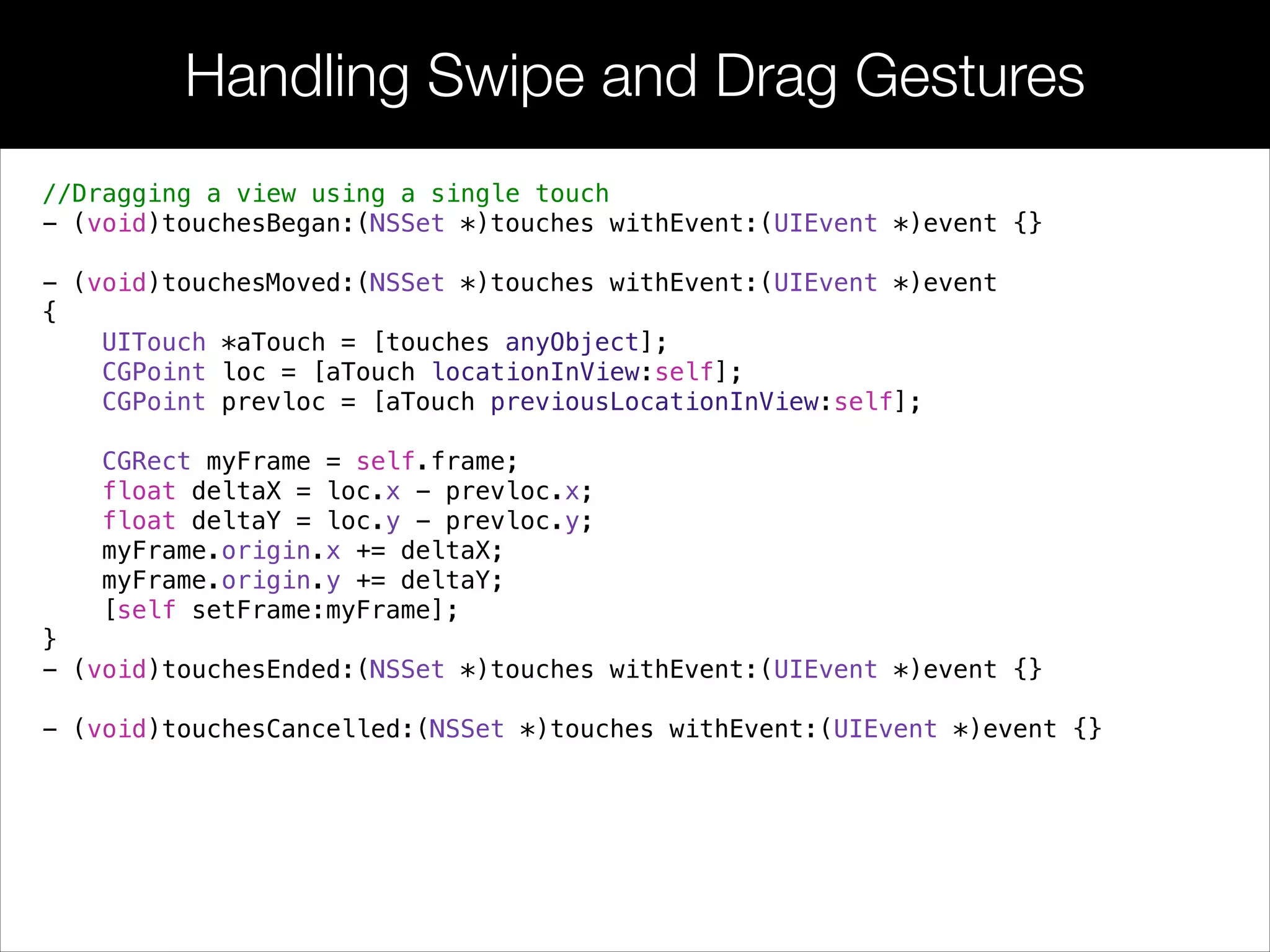 Handling Swipe and Drag Gestures
//Dragging a view using a single touch
- (void)touchesBegan:(NSSet *)touches withEvent:(UIEvent *)event {}
!
- (void)touchesMoved:(NSSet *)touches withEvent:(UIEvent *)event
{
UITouch *aTouch = [touches anyObject];
CGPoint loc = [aTouch locationInView:self];
CGPoint prevloc = [aTouch previousLocationInView:self];
CGRect myFrame = self.frame;
float deltaX = loc.x - prevloc.x;
float deltaY = loc.y - prevloc.y;
myFrame.origin.x += deltaX;
myFrame.origin.y += deltaY;
[self setFrame:myFrame];
}
- (void)touchesEnded:(NSSet *)touches withEvent:(UIEvent *)event {}
!
- (void)touchesCancelled:(NSSet *)touches withEvent:(UIEvent *)event {}
 