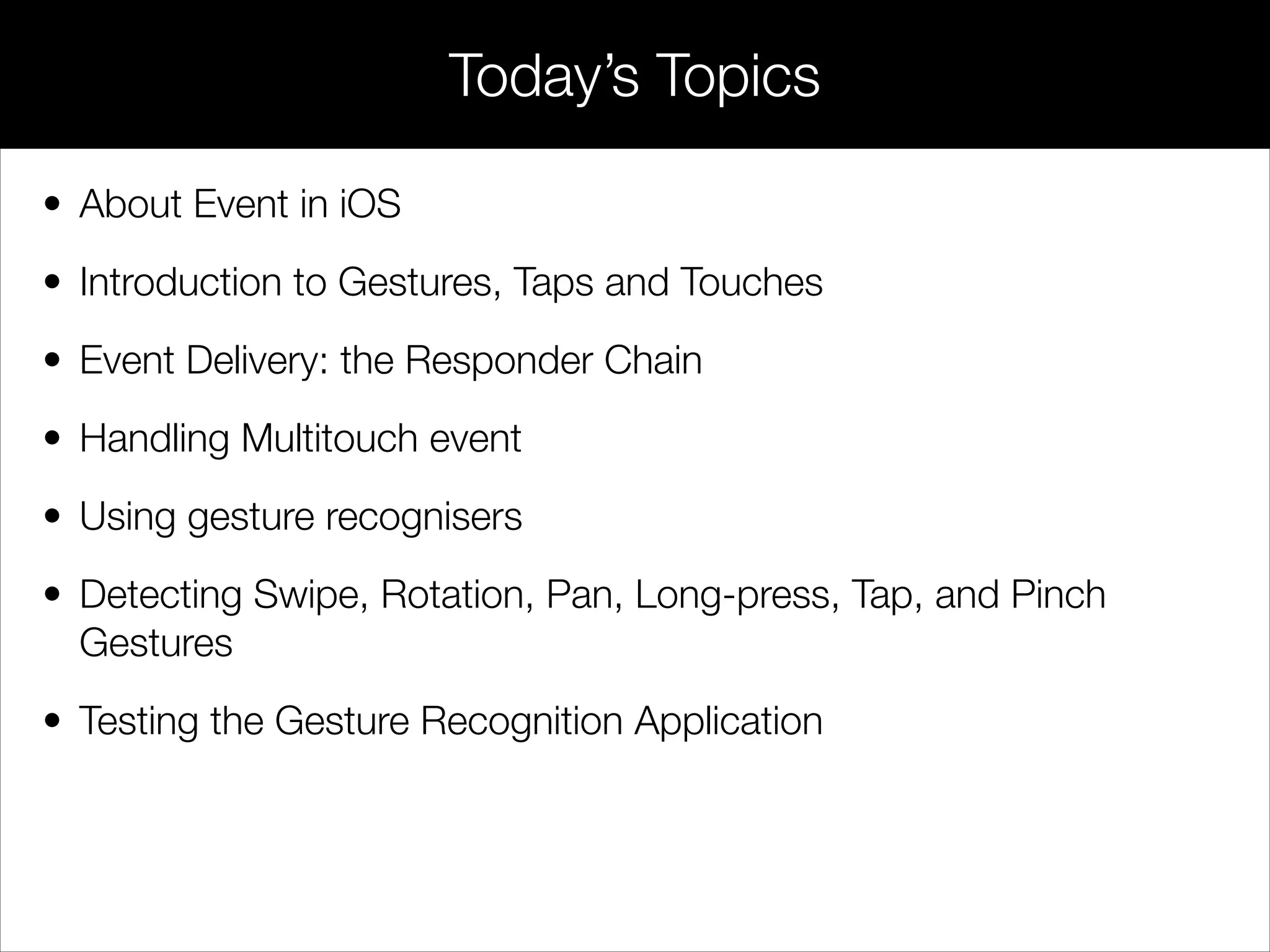 • About Event in iOS
• Introduction to Gestures, Taps and Touches
• Event Delivery: the Responder Chain
• Handling Multitouch event
• Using gesture recognisers
• Detecting Swipe, Rotation, Pan, Long-press, Tap, and Pinch
Gestures
• Testing the Gesture Recognition Application
Today’s Topics
 