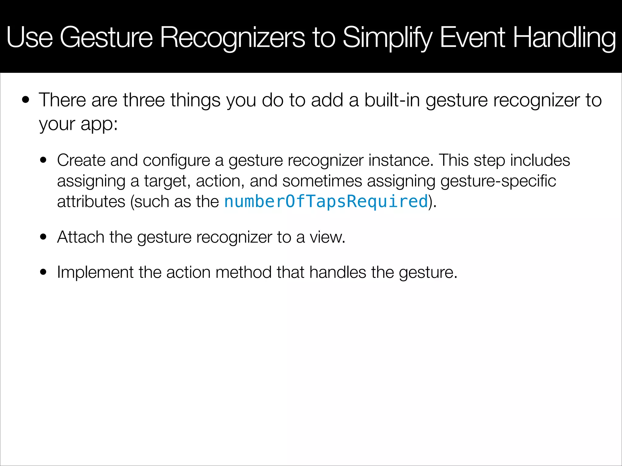 • There are three things you do to add a built-in gesture recognizer to
your app:
• Create and conﬁgure a gesture recognizer instance. This step includes
assigning a target, action, and sometimes assigning gesture-speciﬁc
attributes (such as the numberOfTapsRequired).
• Attach the gesture recognizer to a view.
• Implement the action method that handles the gesture.
Use Gesture Recognizers to Simplify Event Handling
 