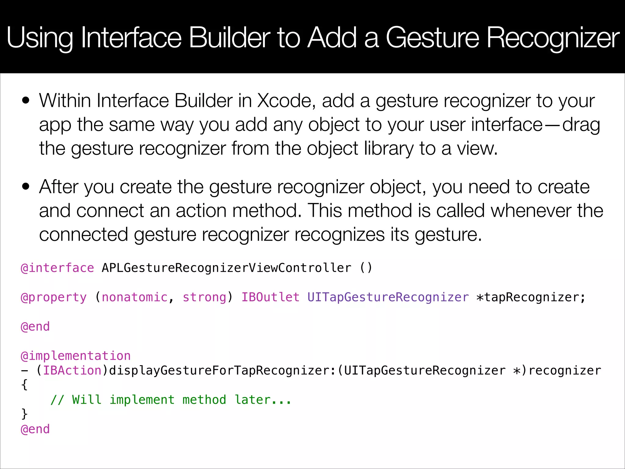 • Within Interface Builder in Xcode, add a gesture recognizer to your
app the same way you add any object to your user interface—drag
the gesture recognizer from the object library to a view.
• After you create the gesture recognizer object, you need to create
and connect an action method. This method is called whenever the
connected gesture recognizer recognizes its gesture.
@interface APLGestureRecognizerViewController ()
!
@property (nonatomic, strong) IBOutlet UITapGestureRecognizer *tapRecognizer;
!
@end
!
@implementation
- (IBAction)displayGestureForTapRecognizer:(UITapGestureRecognizer *)recognizer
{
// Will implement method later...
}
@end
Using Interface Builder to Add a Gesture Recognizer
 