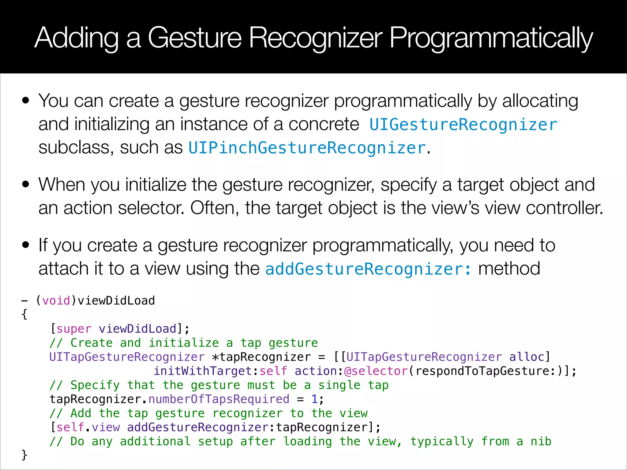 • You can create a gesture recognizer programmatically by allocating
and initializing an instance of a concrete UIGestureRecognizer
subclass, such as UIPinchGestureRecognizer.
• When you initialize the gesture recognizer, specify a target object and
an action selector. Often, the target object is the view’s view controller.
• If you create a gesture recognizer programmatically, you need to
attach it to a view using the addGestureRecognizer: method
- (void)viewDidLoad
{
[super viewDidLoad];
// Create and initialize a tap gesture
UITapGestureRecognizer *tapRecognizer = [[UITapGestureRecognizer alloc]
initWithTarget:self action:@selector(respondToTapGesture:)];
// Specify that the gesture must be a single tap
tapRecognizer.numberOfTapsRequired = 1;
// Add the tap gesture recognizer to the view
[self.view addGestureRecognizer:tapRecognizer];
// Do any additional setup after loading the view, typically from a nib
}
Adding a Gesture Recognizer Programmatically
 