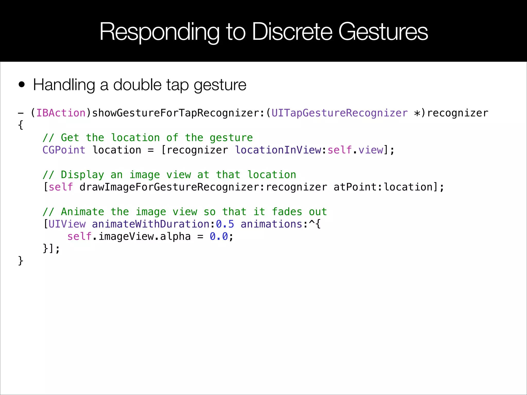 • Handling a double tap gesture
- (IBAction)showGestureForTapRecognizer:(UITapGestureRecognizer *)recognizer
{
// Get the location of the gesture
CGPoint location = [recognizer locationInView:self.view];
// Display an image view at that location
[self drawImageForGestureRecognizer:recognizer atPoint:location];
// Animate the image view so that it fades out
[UIView animateWithDuration:0.5 animations:^{
self.imageView.alpha = 0.0;
}];
}
Responding to Discrete Gestures
 