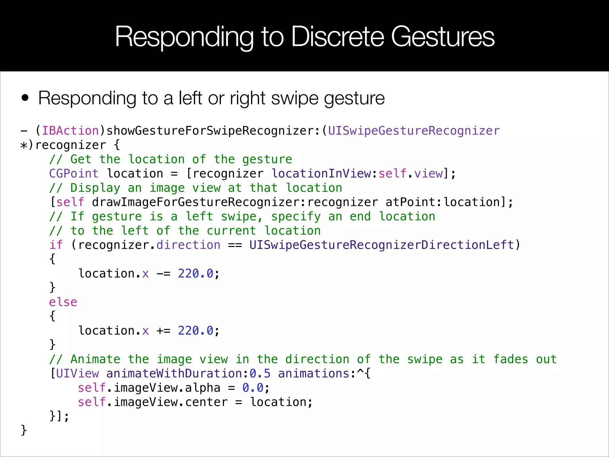 • Responding to a left or right swipe gesture
- (IBAction)showGestureForSwipeRecognizer:(UISwipeGestureRecognizer
*)recognizer {
// Get the location of the gesture
CGPoint location = [recognizer locationInView:self.view];
// Display an image view at that location
[self drawImageForGestureRecognizer:recognizer atPoint:location];
// If gesture is a left swipe, specify an end location
// to the left of the current location
if (recognizer.direction == UISwipeGestureRecognizerDirectionLeft)
{
location.x -= 220.0;
}
else
{
location.x += 220.0;
}
// Animate the image view in the direction of the swipe as it fades out
[UIView animateWithDuration:0.5 animations:^{
self.imageView.alpha = 0.0;
self.imageView.center = location;
}];
}
Responding to Discrete Gestures
 