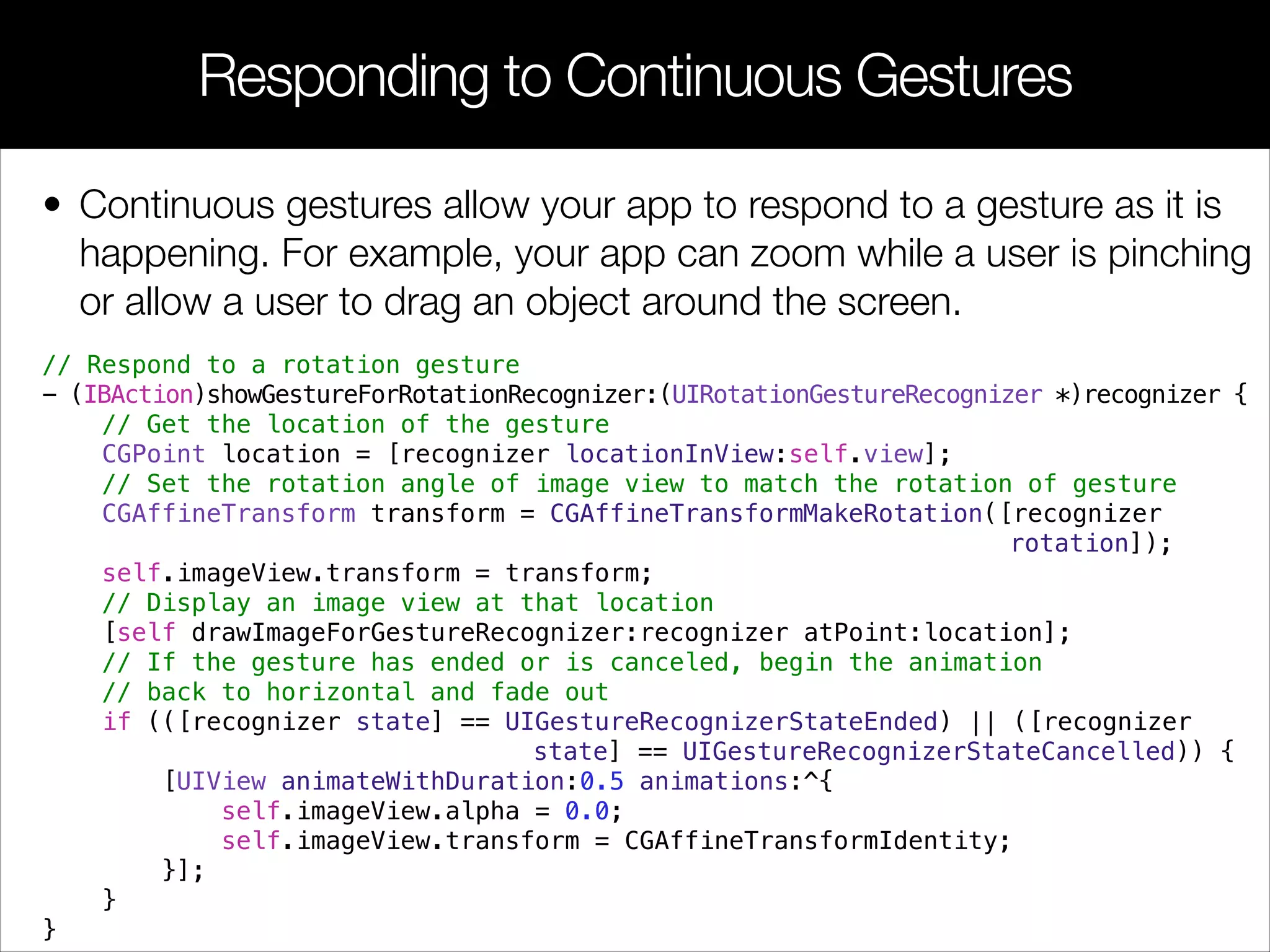 • Continuous gestures allow your app to respond to a gesture as it is
happening. For example, your app can zoom while a user is pinching
or allow a user to drag an object around the screen.
Responding to Continuous Gestures
// Respond to a rotation gesture
- (IBAction)showGestureForRotationRecognizer:(UIRotationGestureRecognizer *)recognizer {
// Get the location of the gesture
CGPoint location = [recognizer locationInView:self.view];
// Set the rotation angle of image view to match the rotation of gesture
CGAffineTransform transform = CGAffineTransformMakeRotation([recognizer
rotation]);
self.imageView.transform = transform;
// Display an image view at that location
[self drawImageForGestureRecognizer:recognizer atPoint:location];
// If the gesture has ended or is canceled, begin the animation
// back to horizontal and fade out
if (([recognizer state] == UIGestureRecognizerStateEnded) || ([recognizer
state] == UIGestureRecognizerStateCancelled)) {
[UIView animateWithDuration:0.5 animations:^{
self.imageView.alpha = 0.0;
self.imageView.transform = CGAffineTransformIdentity;
}];
}
}
 