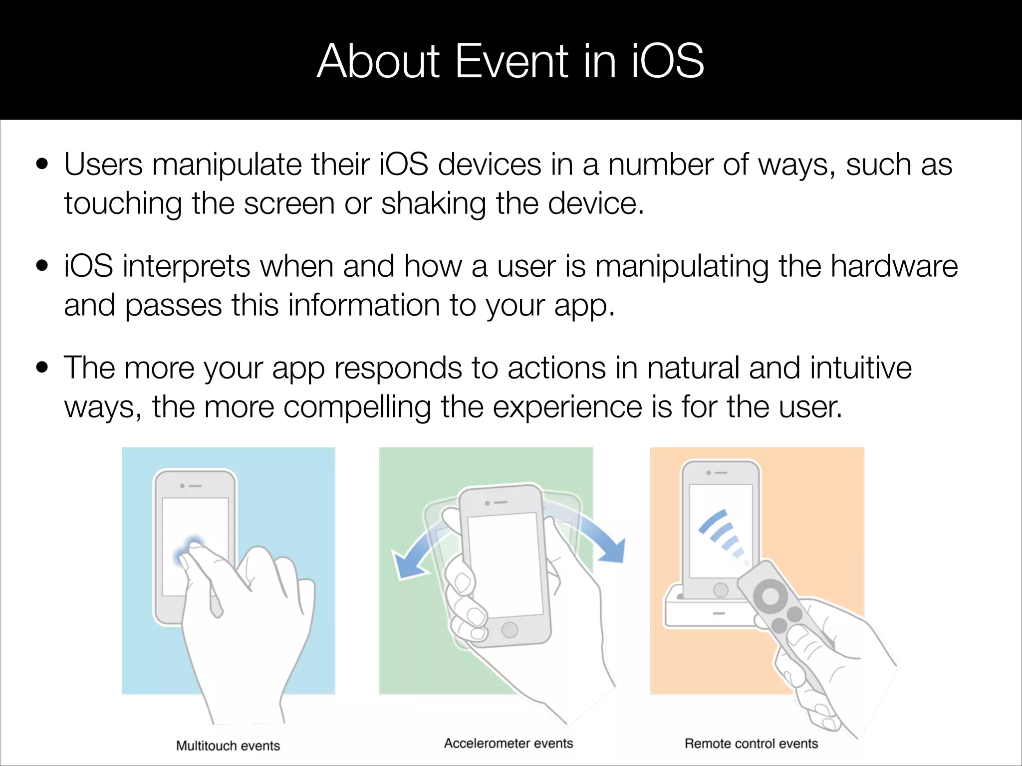 • Users manipulate their iOS devices in a number of ways, such as
touching the screen or shaking the device.
• iOS interprets when and how a user is manipulating the hardware
and passes this information to your app.
• The more your app responds to actions in natural and intuitive
ways, the more compelling the experience is for the user.
About Event in iOS
 