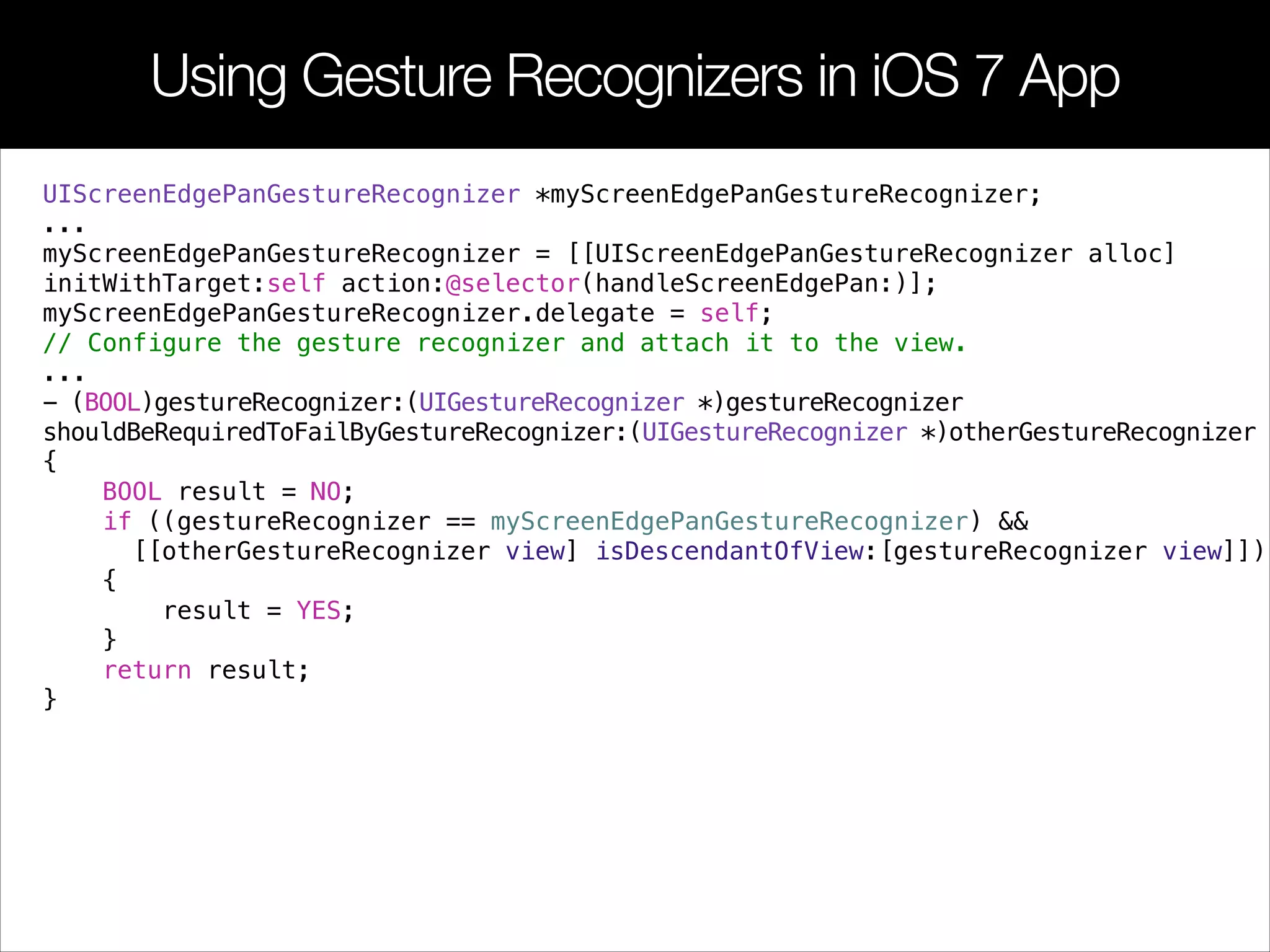 Using Gesture Recognizers in iOS 7 App
UIScreenEdgePanGestureRecognizer *myScreenEdgePanGestureRecognizer;
...
myScreenEdgePanGestureRecognizer = [[UIScreenEdgePanGestureRecognizer alloc]
initWithTarget:self action:@selector(handleScreenEdgePan:)];
myScreenEdgePanGestureRecognizer.delegate = self;
// Configure the gesture recognizer and attach it to the view.
...
- (BOOL)gestureRecognizer:(UIGestureRecognizer *)gestureRecognizer
shouldBeRequiredToFailByGestureRecognizer:(UIGestureRecognizer *)otherGestureRecognizer
{
BOOL result = NO;
if ((gestureRecognizer == myScreenEdgePanGestureRecognizer) &&
[[otherGestureRecognizer view] isDescendantOfView:[gestureRecognizer view]])
{
result = YES;
}
return result;
}
 