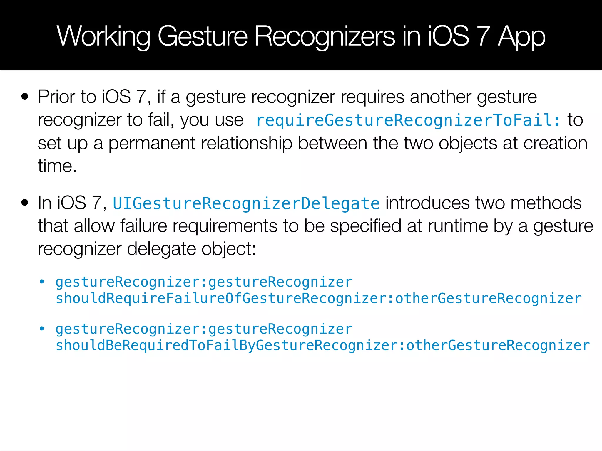 • Prior to iOS 7, if a gesture recognizer requires another gesture
recognizer to fail, you use requireGestureRecognizerToFail: to
set up a permanent relationship between the two objects at creation
time.
• In iOS 7, UIGestureRecognizerDelegate introduces two methods
that allow failure requirements to be speciﬁed at runtime by a gesture
recognizer delegate object:
• gestureRecognizer:gestureRecognizer
shouldRequireFailureOfGestureRecognizer:otherGestureRecognizer
• gestureRecognizer:gestureRecognizer
shouldBeRequiredToFailByGestureRecognizer:otherGestureRecognizer
Working Gesture Recognizers in iOS 7 App
 