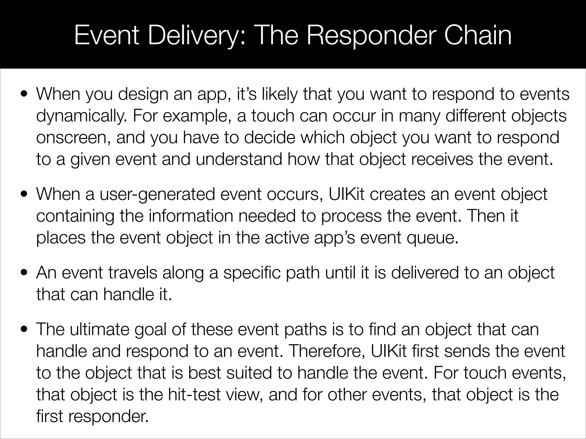 • When you design an app, it’s likely that you want to respond to events
dynamically. For example, a touch can occur in many different objects
onscreen, and you have to decide which object you want to respond
to a given event and understand how that object receives the event.
• When a user-generated event occurs, UIKit creates an event object
containing the information needed to process the event. Then it
places the event object in the active app’s event queue.
• An event travels along a speciﬁc path until it is delivered to an object
that can handle it.
• The ultimate goal of these event paths is to ﬁnd an object that can
handle and respond to an event. Therefore, UIKit ﬁrst sends the event
to the object that is best suited to handle the event. For touch events,
that object is the hit-test view, and for other events, that object is the
ﬁrst responder.
Event Delivery: The Responder Chain
 