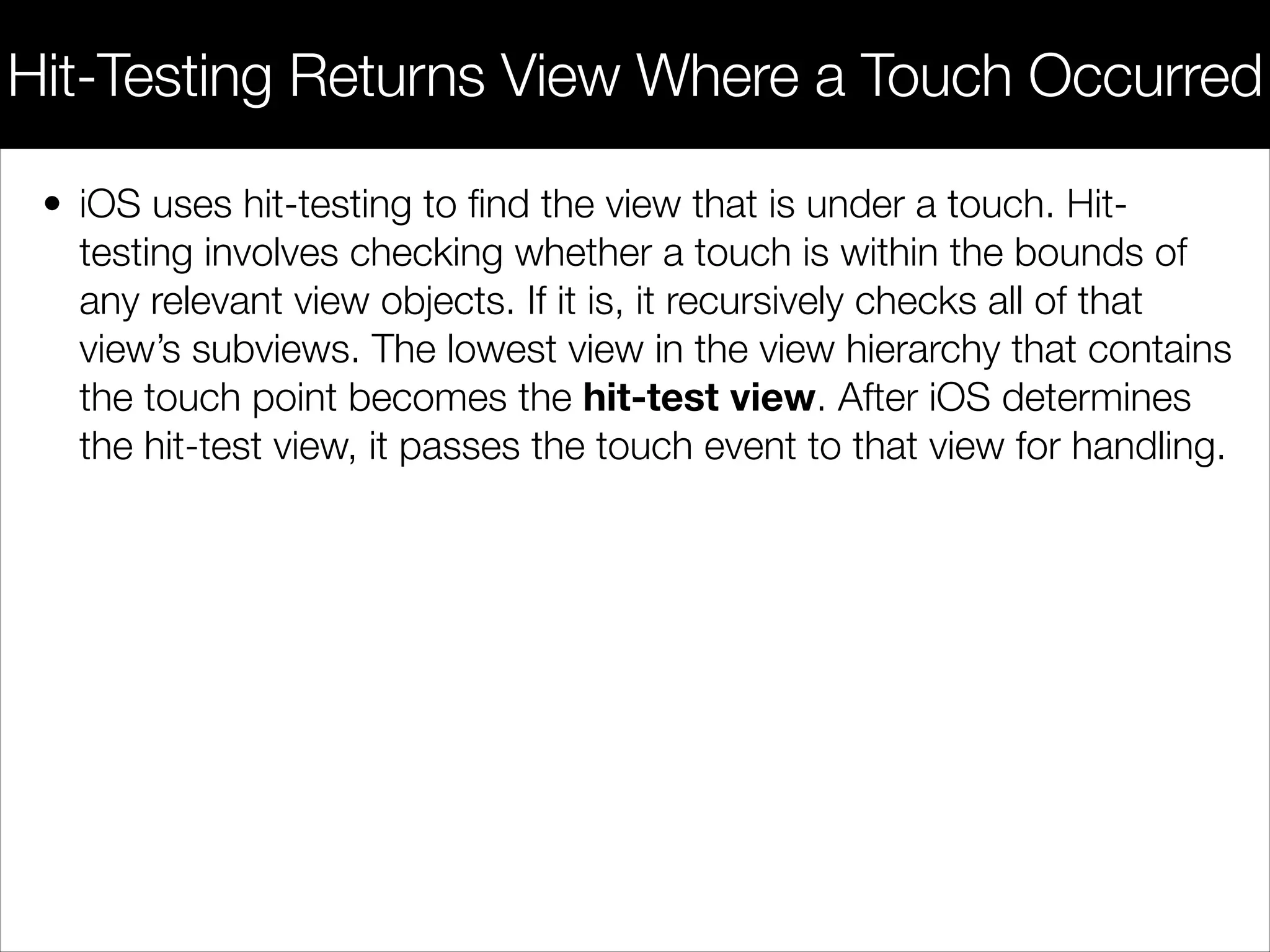 • iOS uses hit-testing to ﬁnd the view that is under a touch. Hit-
testing involves checking whether a touch is within the bounds of
any relevant view objects. If it is, it recursively checks all of that
view’s subviews. The lowest view in the view hierarchy that contains
the touch point becomes the hit-test view. After iOS determines
the hit-test view, it passes the touch event to that view for handling.
Hit-Testing Returns View Where a Touch Occurred
 