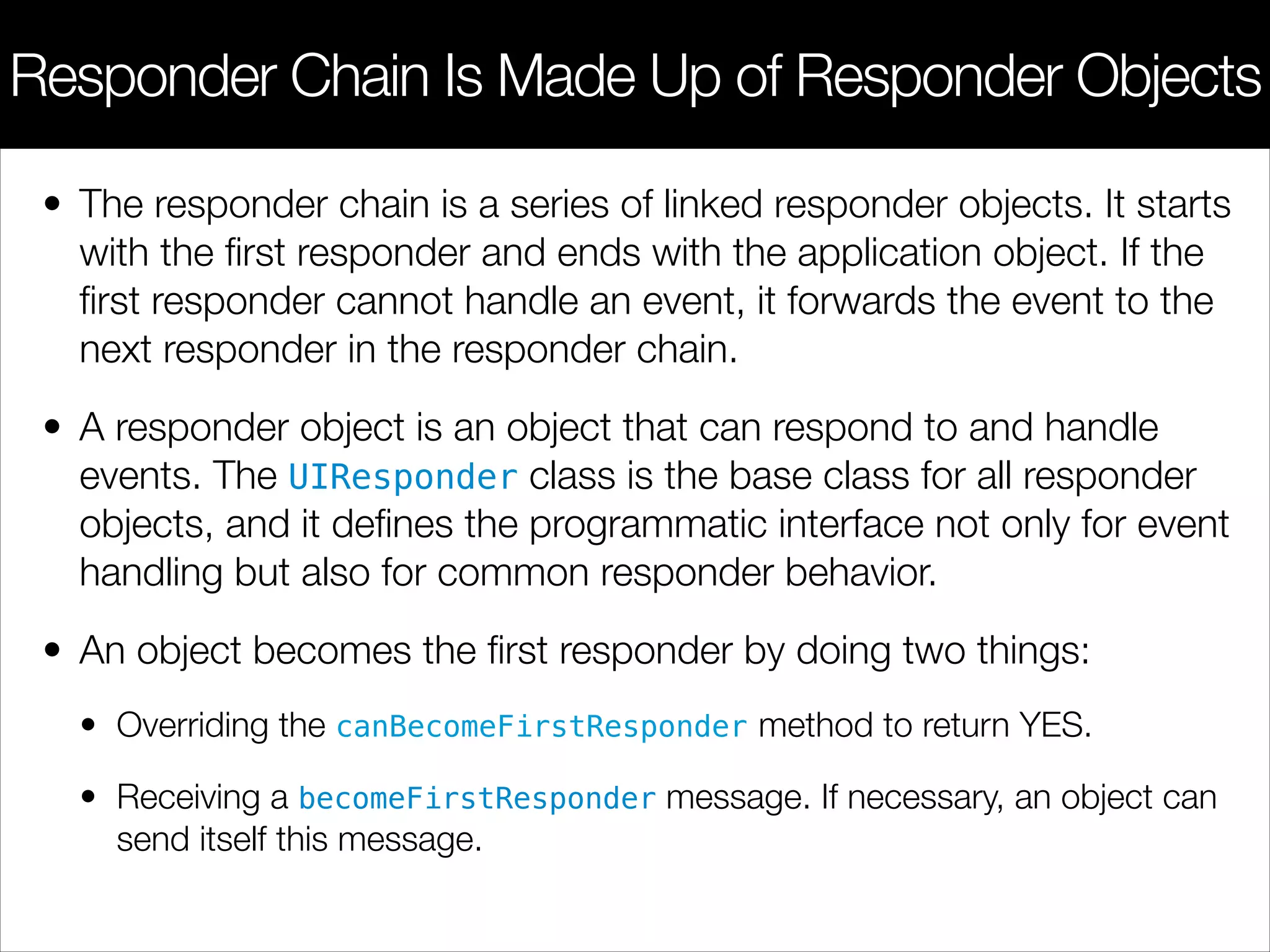 • The responder chain is a series of linked responder objects. It starts
with the ﬁrst responder and ends with the application object. If the
ﬁrst responder cannot handle an event, it forwards the event to the
next responder in the responder chain.
• A responder object is an object that can respond to and handle
events. The UIResponder class is the base class for all responder
objects, and it deﬁnes the programmatic interface not only for event
handling but also for common responder behavior.
• An object becomes the ﬁrst responder by doing two things:
• Overriding the canBecomeFirstResponder method to return YES.
• Receiving a becomeFirstResponder message. If necessary, an object can
send itself this message.
Responder Chain Is Made Up of Responder Objects
 