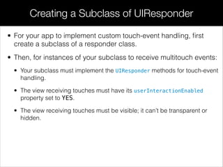 • For your app to implement custom touch-event handling, ﬁrst
create a subclass of a responder class.
• Then, for instances of your subclass to receive multitouch events:
• Your subclass must implement the UIResponder methods for touch-event
handling.
• The view receiving touches must have its userInteractionEnabled
property set to YES.
• The view receiving touches must be visible; it can’t be transparent or
hidden.
Creating a Subclass of UIResponder
 