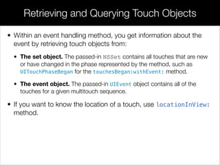 • Within an event handling method, you get information about the
event by retrieving touch objects from:
• The set object. The passed-in NSSet contains all touches that are new
or have changed in the phase represented by the method, such as
UITouchPhaseBegan for the touchesBegan:withEvent: method.
• The event object. The passed-in UIEvent object contains all of the
touches for a given multitouch sequence.
• If you want to know the location of a touch, use locationInView:
method.
Retrieving and Querying Touch Objects
 