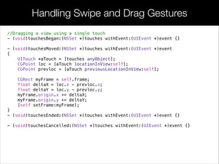 Handling Swipe and Drag Gestures
//Dragging a view using a single touch
- (void)touchesBegan:(NSSet *)touches withEvent:(UIEvent *)event {}
!
- (void)touchesMoved:(NSSet *)touches withEvent:(UIEvent *)event
{
UITouch *aTouch = [touches anyObject];
CGPoint loc = [aTouch locationInView:self];
CGPoint prevloc = [aTouch previousLocationInView:self];
CGRect myFrame = self.frame;
float deltaX = loc.x - prevloc.x;
float deltaY = loc.y - prevloc.y;
myFrame.origin.x += deltaX;
myFrame.origin.y += deltaY;
[self setFrame:myFrame];
}
- (void)touchesEnded:(NSSet *)touches withEvent:(UIEvent *)event {}
!
- (void)touchesCancelled:(NSSet *)touches withEvent:(UIEvent *)event {}
 