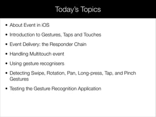 • About Event in iOS
• Introduction to Gestures, Taps and Touches
• Event Delivery: the Responder Chain
• Handling Multitouch event
• Using gesture recognisers
• Detecting Swipe, Rotation, Pan, Long-press, Tap, and Pinch
Gestures
• Testing the Gesture Recognition Application
Today’s Topics
 