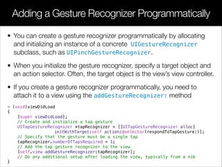 • You can create a gesture recognizer programmatically by allocating
and initializing an instance of a concrete UIGestureRecognizer
subclass, such as UIPinchGestureRecognizer.
• When you initialize the gesture recognizer, specify a target object and
an action selector. Often, the target object is the view’s view controller.
• If you create a gesture recognizer programmatically, you need to
attach it to a view using the addGestureRecognizer: method
- (void)viewDidLoad
{
[super viewDidLoad];
// Create and initialize a tap gesture
UITapGestureRecognizer *tapRecognizer = [[UITapGestureRecognizer alloc]
initWithTarget:self action:@selector(respondToTapGesture:)];
// Specify that the gesture must be a single tap
tapRecognizer.numberOfTapsRequired = 1;
// Add the tap gesture recognizer to the view
[self.view addGestureRecognizer:tapRecognizer];
// Do any additional setup after loading the view, typically from a nib
}
Adding a Gesture Recognizer Programmatically
 