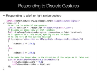 • Responding to a left or right swipe gesture
- (IBAction)showGestureForSwipeRecognizer:(UISwipeGestureRecognizer
*)recognizer {
// Get the location of the gesture
CGPoint location = [recognizer locationInView:self.view];
// Display an image view at that location
[self drawImageForGestureRecognizer:recognizer atPoint:location];
// If gesture is a left swipe, specify an end location
// to the left of the current location
if (recognizer.direction == UISwipeGestureRecognizerDirectionLeft)
{
location.x -= 220.0;
}
else
{
location.x += 220.0;
}
// Animate the image view in the direction of the swipe as it fades out
[UIView animateWithDuration:0.5 animations:^{
self.imageView.alpha = 0.0;
self.imageView.center = location;
}];
}
Responding to Discrete Gestures
 