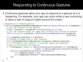 • Continuous gestures allow your app to respond to a gesture as it is
happening. For example, your app can zoom while a user is pinching
or allow a user to drag an object around the screen.
Responding to Continuous Gestures
// Respond to a rotation gesture
- (IBAction)showGestureForRotationRecognizer:(UIRotationGestureRecognizer *)recognizer {
// Get the location of the gesture
CGPoint location = [recognizer locationInView:self.view];
// Set the rotation angle of image view to match the rotation of gesture
CGAffineTransform transform = CGAffineTransformMakeRotation([recognizer
rotation]);
self.imageView.transform = transform;
// Display an image view at that location
[self drawImageForGestureRecognizer:recognizer atPoint:location];
// If the gesture has ended or is canceled, begin the animation
// back to horizontal and fade out
if (([recognizer state] == UIGestureRecognizerStateEnded) || ([recognizer
state] == UIGestureRecognizerStateCancelled)) {
[UIView animateWithDuration:0.5 animations:^{
self.imageView.alpha = 0.0;
self.imageView.transform = CGAffineTransformIdentity;
}];
}
}
 