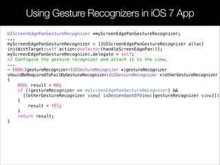 Using Gesture Recognizers in iOS 7 App
UIScreenEdgePanGestureRecognizer *myScreenEdgePanGestureRecognizer;
...
myScreenEdgePanGestureRecognizer = [[UIScreenEdgePanGestureRecognizer alloc]
initWithTarget:self action:@selector(handleScreenEdgePan:)];
myScreenEdgePanGestureRecognizer.delegate = self;
// Configure the gesture recognizer and attach it to the view.
...
- (BOOL)gestureRecognizer:(UIGestureRecognizer *)gestureRecognizer
shouldBeRequiredToFailByGestureRecognizer:(UIGestureRecognizer *)otherGestureRecognizer
{
BOOL result = NO;
if ((gestureRecognizer == myScreenEdgePanGestureRecognizer) &&
[[otherGestureRecognizer view] isDescendantOfView:[gestureRecognizer view]])
{
result = YES;
}
return result;
}
 