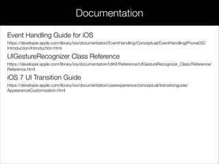 Event Handling Guide for iOS
https://developer.apple.com/library/ios/documentation/EventHandling/Conceptual/EventHandlingiPhoneOS/
Introduction/Introduction.html
UIGestureRecognizer Class Reference
https://developer.apple.com/library/ios/documentation/UIKit/Reference/UIGestureRecognizer_Class/Reference/
Reference.html
iOS 7 UI Transition Guide
https://developer.apple.com/library/ios/documentation/userexperience/conceptual/transitionguide/
AppearanceCustomization.html
Documentation
 