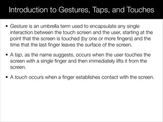 • Gesture is an umbrella term used to encapsulate any single
interaction between the touch screen and the user, starting at the
point that the screen is touched (by one or more ﬁngers) and the
time that the last ﬁnger leaves the surface of the screen.
• A tap, as the name suggests, occurs when the user touches the
screen with a single ﬁnger and then immediately lifts it from the
screen.
• A touch occurs when a ﬁnger establishes contact with the screen.
Introduction to Gestures, Taps, and Touches
 