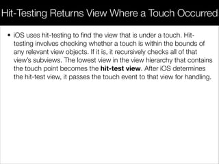 • iOS uses hit-testing to ﬁnd the view that is under a touch. Hit-
testing involves checking whether a touch is within the bounds of
any relevant view objects. If it is, it recursively checks all of that
view’s subviews. The lowest view in the view hierarchy that contains
the touch point becomes the hit-test view. After iOS determines
the hit-test view, it passes the touch event to that view for handling.
Hit-Testing Returns View Where a Touch Occurred
 