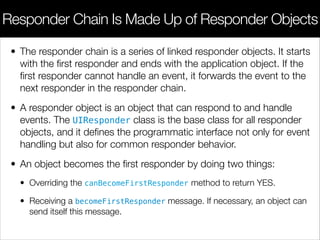• The responder chain is a series of linked responder objects. It starts
with the ﬁrst responder and ends with the application object. If the
ﬁrst responder cannot handle an event, it forwards the event to the
next responder in the responder chain.
• A responder object is an object that can respond to and handle
events. The UIResponder class is the base class for all responder
objects, and it deﬁnes the programmatic interface not only for event
handling but also for common responder behavior.
• An object becomes the ﬁrst responder by doing two things:
• Overriding the canBecomeFirstResponder method to return YES.
• Receiving a becomeFirstResponder message. If necessary, an object can
send itself this message.
Responder Chain Is Made Up of Responder Objects
 