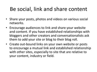 Be social, link and share content
• Share your posts, photos and videos on various social
networks.
• Encourage audiences to link and share your website
and content. If you have established relationships with
bloggers and other creators and conversationalists ask
them to add your site or blog to their blog roll.
• Create out-bound links on your own website or posts
to encourage a mutual link and established relationship
with other sites, especially to site that are relative to
your content, industry or field.
 