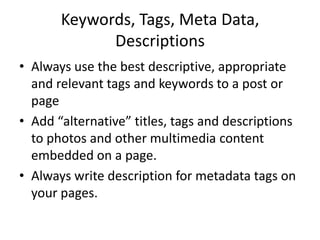 Keywords, Tags, Meta Data,
Descriptions
• Always use the best descriptive, appropriate
and relevant tags and keywords to a post or
page
• Add “alternative” titles, tags and descriptions
to photos and other multimedia content
embedded on a page.
• Always write description for metadata tags on
your pages.
 