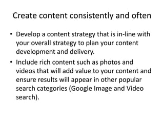 Create content consistently and often
• Develop a content strategy that is in-line with
your overall strategy to plan your content
development and delivery.
• Include rich content such as photos and
videos that will add value to your content and
ensure results will appear in other popular
search categories (Google Image and Video
search).
 