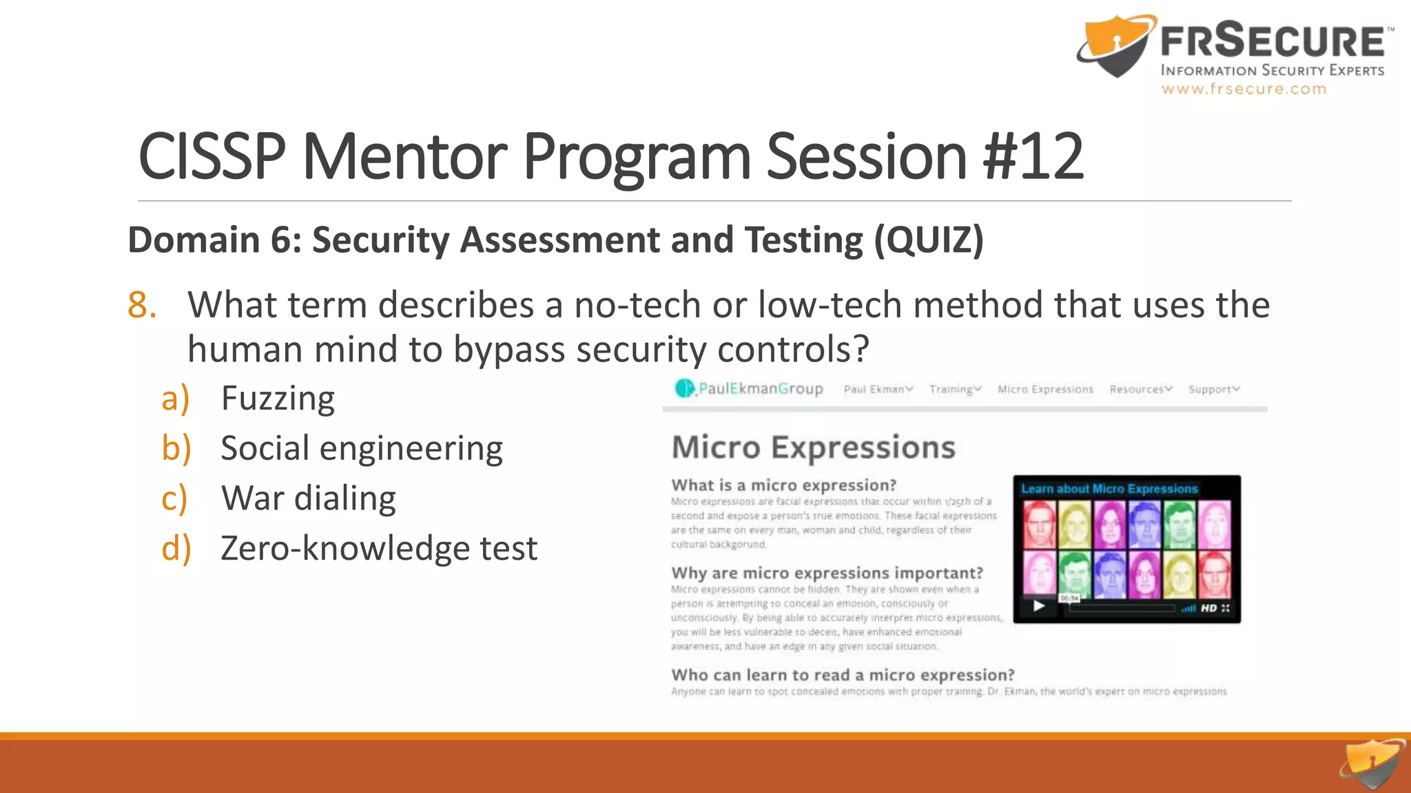 CISSP Mentor Program Session #12
Domain 6: Security Assessment and Testing (QUIZ)
8. What term describes a no-tech or low-tech method that uses the
human mind to bypass security controls?
a) Fuzzing
b) Social engineering
c) War dialing
d) Zero-knowledge test B
 