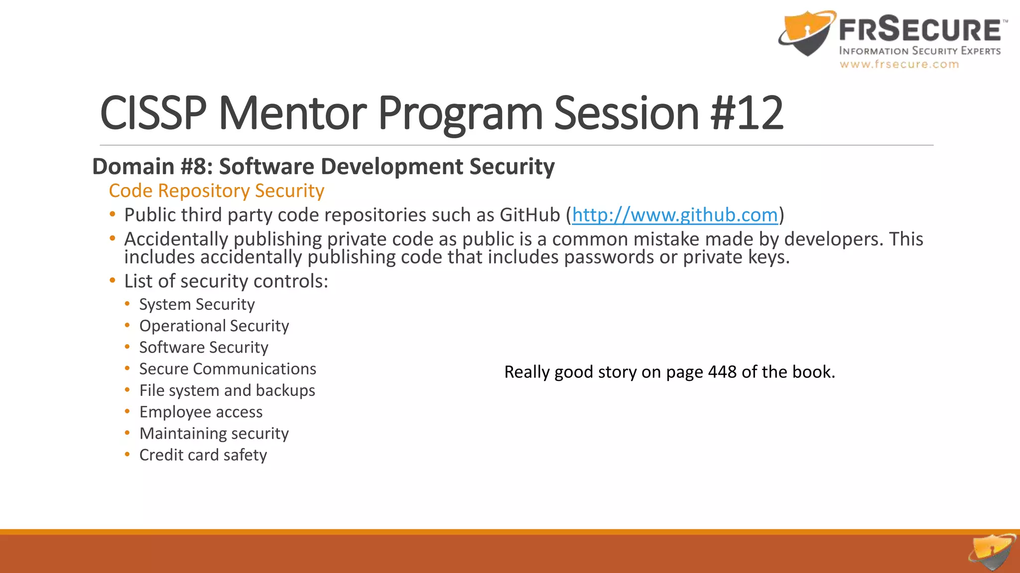 CISSP Mentor Program Session #12
Domain #8: Software Development Security
Code Repository Security
• Public third party code repositories such as GitHub (http://www.github.com)
• Accidentally publishing private code as public is a common mistake made by developers. This
includes accidentally publishing code that includes passwords or private keys.
• List of security controls:
• System Security
• Operational Security
• Software Security
• Secure Communications
• File system and backups
• Employee access
• Maintaining security
• Credit card safety
Really good story on page 448 of the book.
 