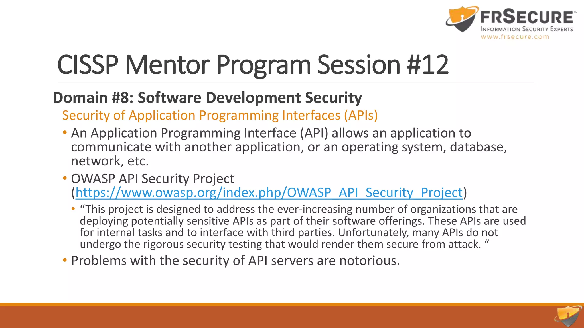 CISSP Mentor Program Session #12
Domain #8: Software Development Security
Security of Application Programming Interfaces (APIs)
• An Application Programming Interface (API) allows an application to
communicate with another application, or an operating system, database,
network, etc.
• OWASP API Security Project
(https://www.owasp.org/index.php/OWASP_API_Security_Project)
• “This project is designed to address the ever-increasing number of organizations that are
deploying potentially sensitive APIs as part of their software offerings. These APIs are used
for internal tasks and to interface with third parties. Unfortunately, many APIs do not
undergo the rigorous security testing that would render them secure from attack. “
• Problems with the security of API servers are notorious.
 