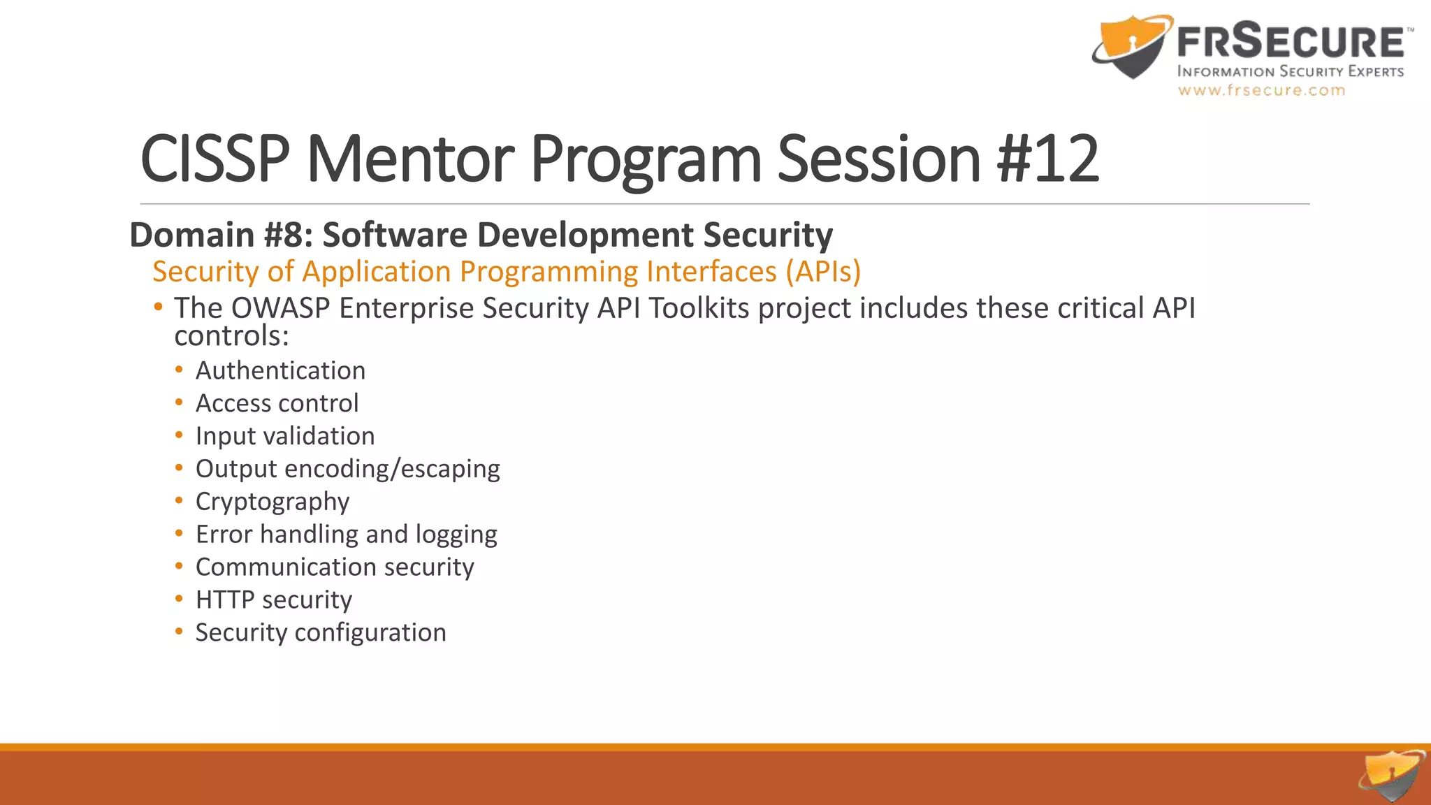 CISSP Mentor Program Session #12
Domain #8: Software Development Security
Security of Application Programming Interfaces (APIs)
• The OWASP Enterprise Security API Toolkits project includes these critical API
controls:
• Authentication
• Access control
• Input validation
• Output encoding/escaping
• Cryptography
• Error handling and logging
• Communication security
• HTTP security
• Security configuration
 