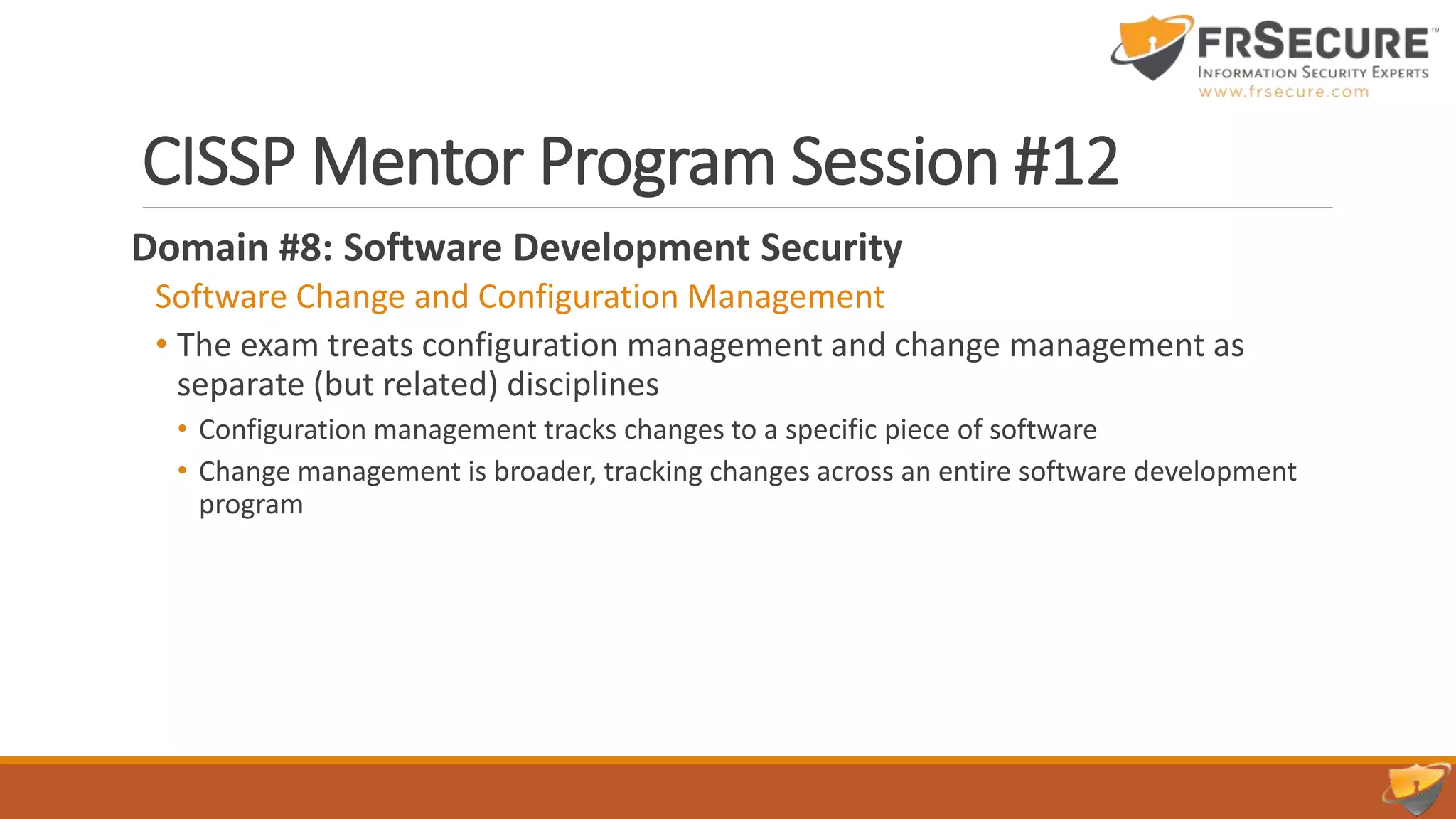 CISSP Mentor Program Session #12
Domain #8: Software Development Security
Software Change and Configuration Management
• The exam treats configuration management and change management as
separate (but related) disciplines
• Configuration management tracks changes to a specific piece of software
• Change management is broader, tracking changes across an entire software development
program
 