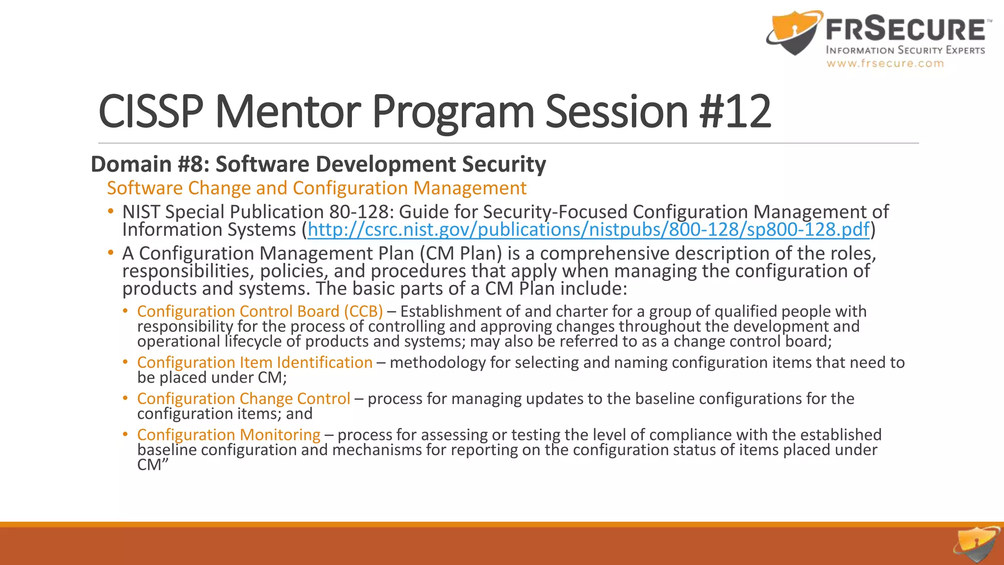 CISSP Mentor Program Session #12
Domain #8: Software Development Security
Software Change and Configuration Management
• NIST Special Publication 80-128: Guide for Security-Focused Configuration Management of
Information Systems (http://csrc.nist.gov/publications/nistpubs/800-128/sp800-128.pdf)
• A Configuration Management Plan (CM Plan) is a comprehensive description of the roles,
responsibilities, policies, and procedures that apply when managing the configuration of
products and systems. The basic parts of a CM Plan include:
• Configuration Control Board (CCB) – Establishment of and charter for a group of qualified people with
responsibility for the process of controlling and approving changes throughout the development and
operational lifecycle of products and systems; may also be referred to as a change control board;
• Configuration Item Identification – methodology for selecting and naming configuration items that need to
be placed under CM;
• Configuration Change Control – process for managing updates to the baseline configurations for the
configuration items; and
• Configuration Monitoring – process for assessing or testing the level of compliance with the established
baseline configuration and mechanisms for reporting on the configuration status of items placed under
CM”
 