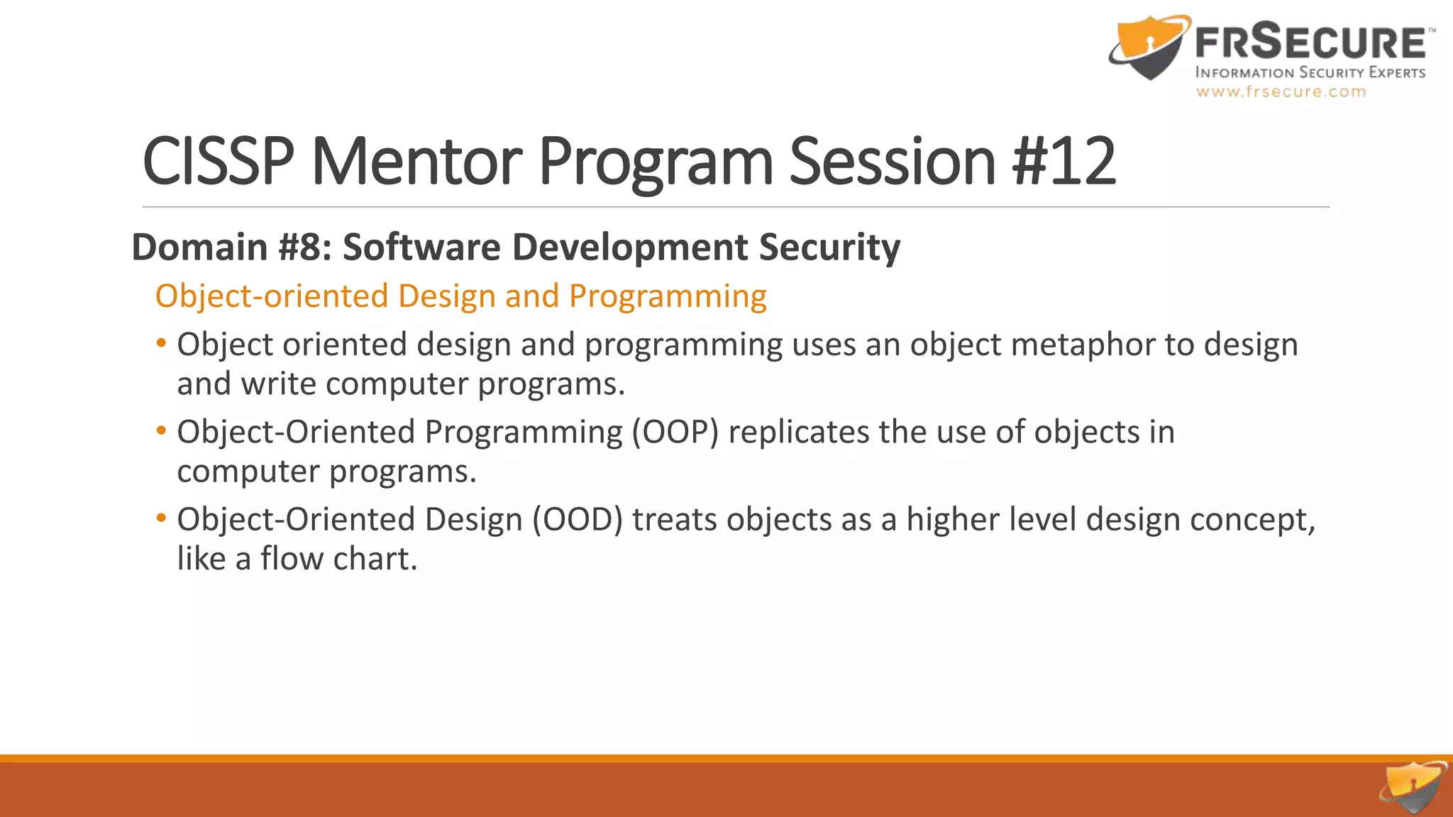 CISSP Mentor Program Session #12
Domain #8: Software Development Security
Object-oriented Design and Programming
• Object oriented design and programming uses an object metaphor to design
and write computer programs.
• Object-Oriented Programming (OOP) replicates the use of objects in
computer programs.
• Object-Oriented Design (OOD) treats objects as a higher level design concept,
like a flow chart.
 