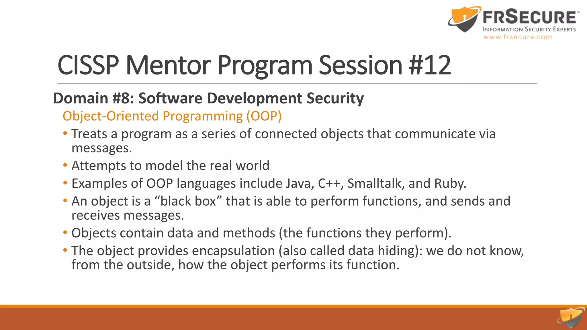 CISSP Mentor Program Session #12
Domain #8: Software Development Security
Object-Oriented Programming (OOP)
• Treats a program as a series of connected objects that communicate via
messages.
• Attempts to model the real world
• Examples of OOP languages include Java, C++, Smalltalk, and Ruby.
• An object is a “black box” that is able to perform functions, and sends and
receives messages.
• Objects contain data and methods (the functions they perform).
• The object provides encapsulation (also called data hiding): we do not know,
from the outside, how the object performs its function.
 