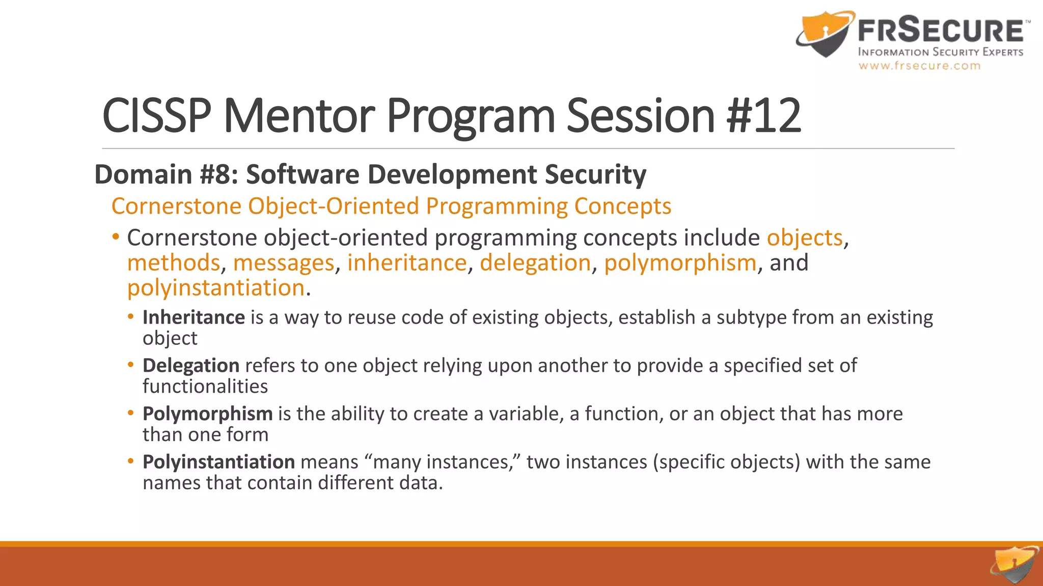 CISSP Mentor Program Session #12
Domain #8: Software Development Security
Cornerstone Object-Oriented Programming Concepts
• Cornerstone object-oriented programming concepts include objects,
methods, messages, inheritance, delegation, polymorphism, and
polyinstantiation.
• Inheritance is a way to reuse code of existing objects, establish a subtype from an existing
object
• Delegation refers to one object relying upon another to provide a specified set of
functionalities
• Polymorphism is the ability to create a variable, a function, or an object that has more
than one form
• Polyinstantiation means “many instances,” two instances (specific objects) with the same
names that contain different data.
 