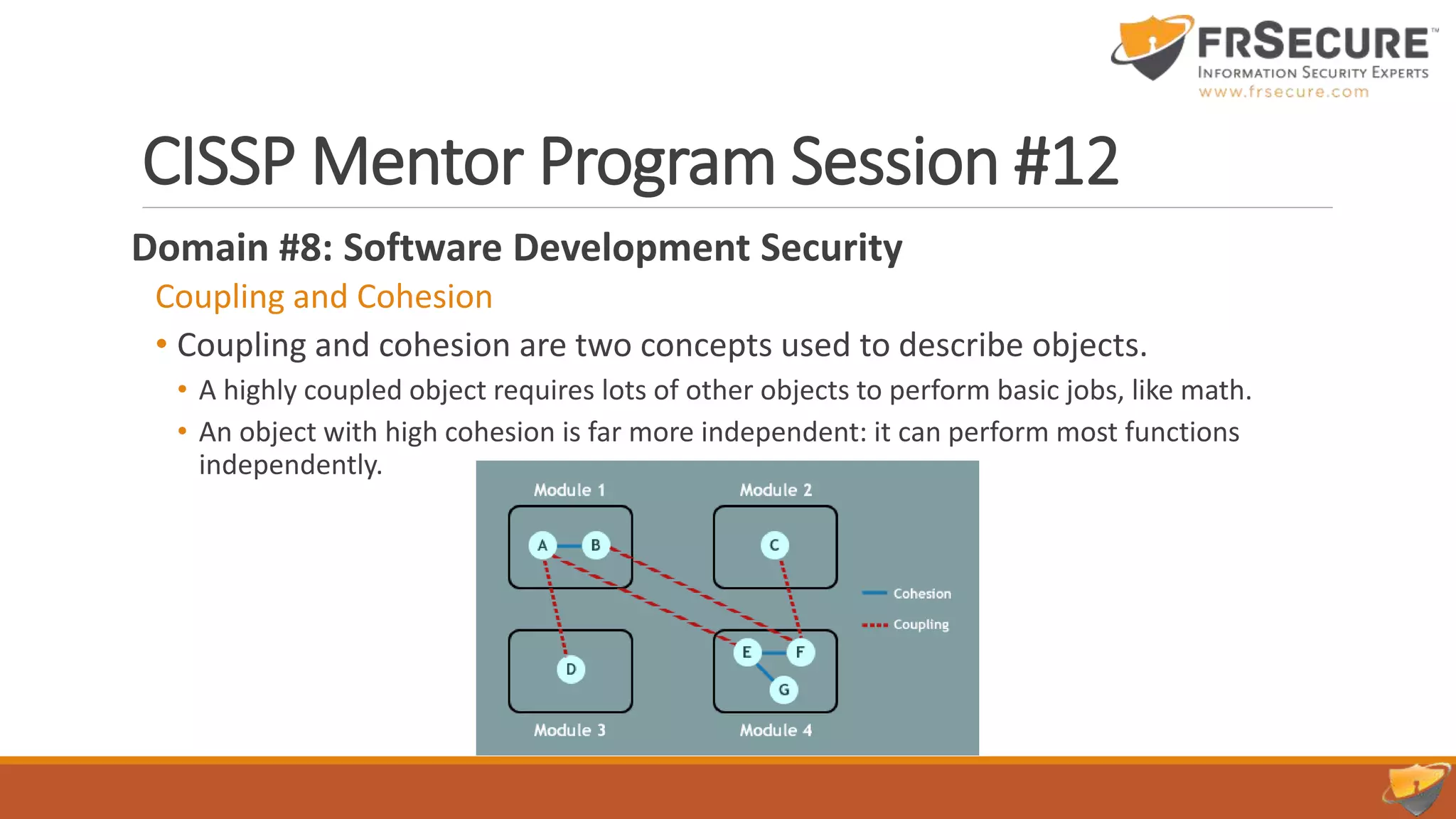 CISSP Mentor Program Session #12
Domain #8: Software Development Security
Coupling and Cohesion
• Coupling and cohesion are two concepts used to describe objects.
• A highly coupled object requires lots of other objects to perform basic jobs, like math.
• An object with high cohesion is far more independent: it can perform most functions
independently.
 