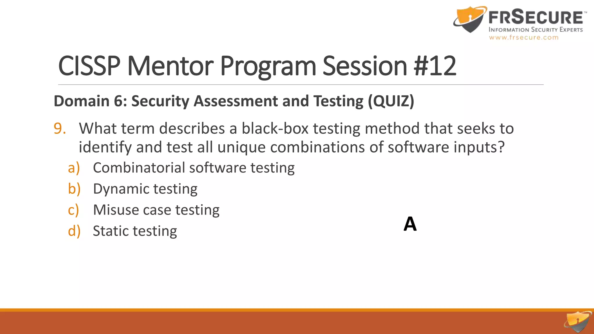 CISSP Mentor Program Session #12
Domain 6: Security Assessment and Testing (QUIZ)
9. What term describes a black-box testing method that seeks to
identify and test all unique combinations of software inputs?
a) Combinatorial software testing
b) Dynamic testing
c) Misuse case testing
d) Static testing A
 