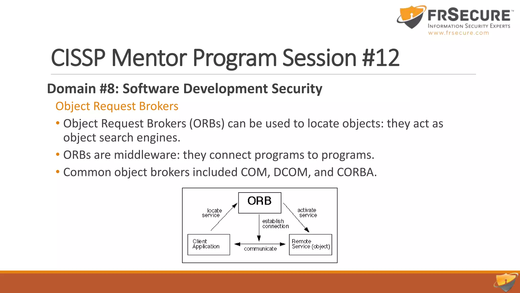 CISSP Mentor Program Session #12
Domain #8: Software Development Security
Object Request Brokers
• Object Request Brokers (ORBs) can be used to locate objects: they act as
object search engines.
• ORBs are middleware: they connect programs to programs.
• Common object brokers included COM, DCOM, and CORBA.
 