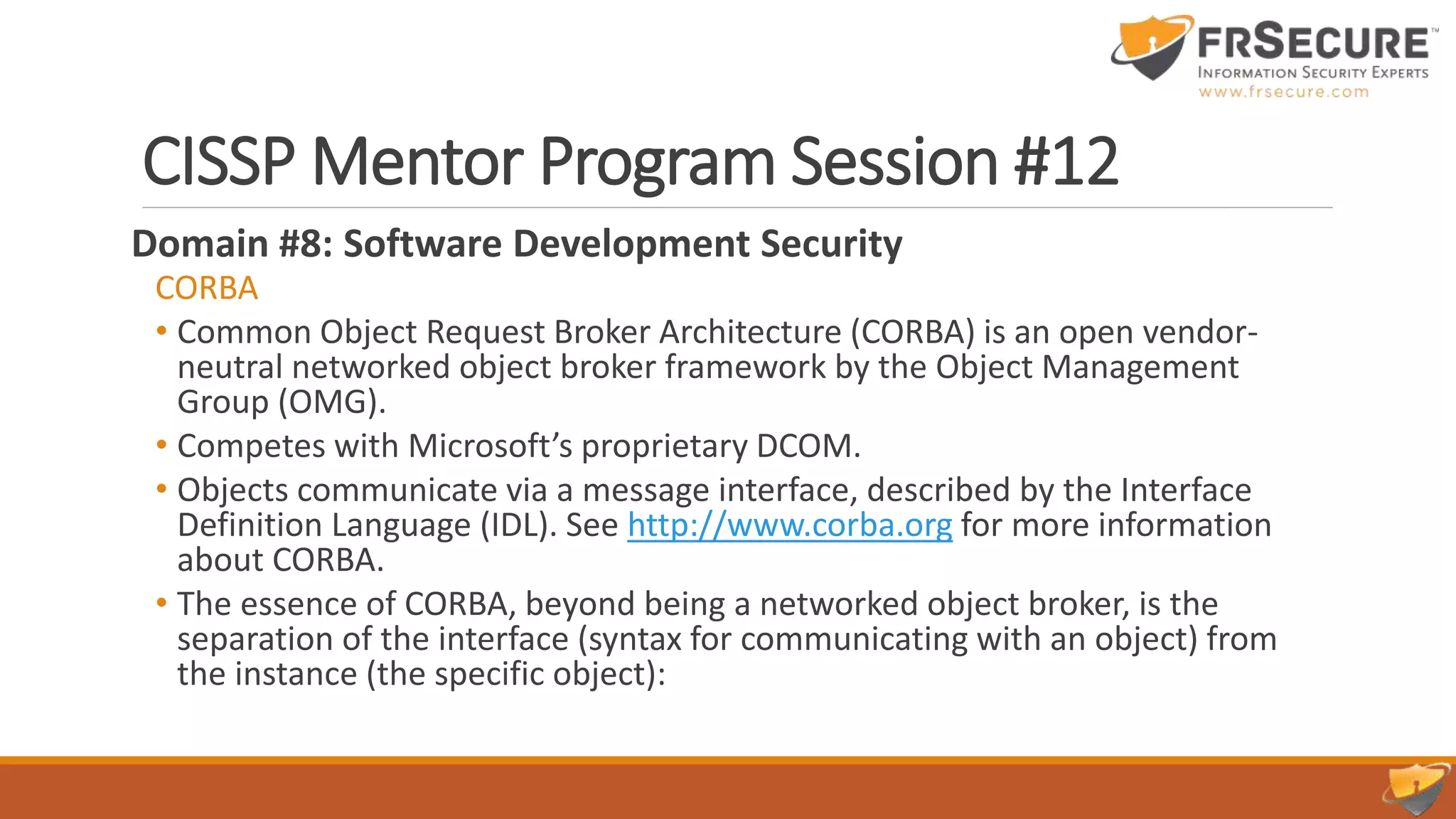 CISSP Mentor Program Session #12
Domain #8: Software Development Security
CORBA
• Common Object Request Broker Architecture (CORBA) is an open vendor-
neutral networked object broker framework by the Object Management
Group (OMG).
• Competes with Microsoft’s proprietary DCOM.
• Objects communicate via a message interface, described by the Interface
Definition Language (IDL). See http://www.corba.org for more information
about CORBA.
• The essence of CORBA, beyond being a networked object broker, is the
separation of the interface (syntax for communicating with an object) from
the instance (the specific object):
 