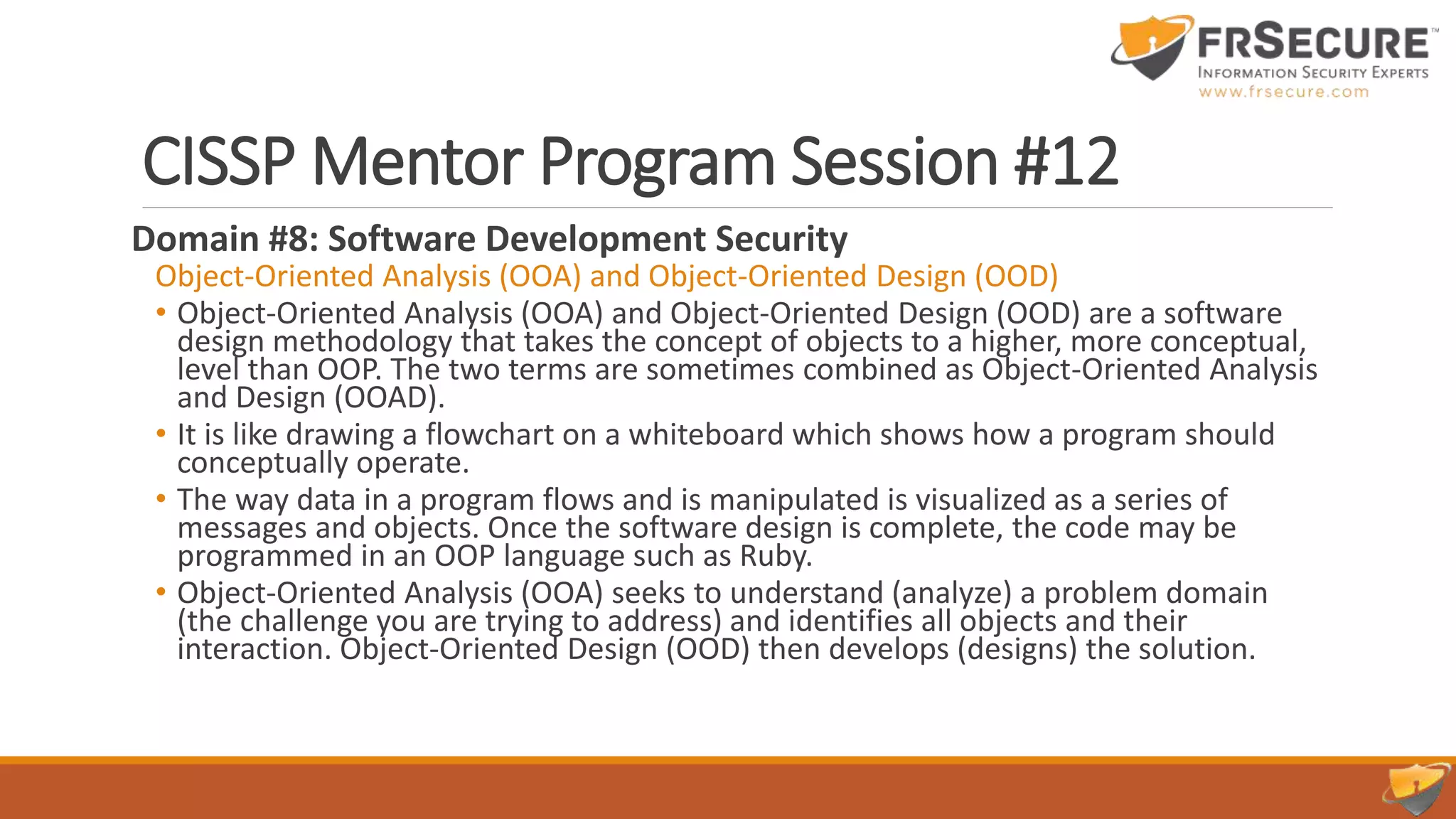 CISSP Mentor Program Session #12
Domain #8: Software Development Security
Object-Oriented Analysis (OOA) and Object-Oriented Design (OOD)
• Object-Oriented Analysis (OOA) and Object-Oriented Design (OOD) are a software
design methodology that takes the concept of objects to a higher, more conceptual,
level than OOP. The two terms are sometimes combined as Object-Oriented Analysis
and Design (OOAD).
• It is like drawing a flowchart on a whiteboard which shows how a program should
conceptually operate.
• The way data in a program flows and is manipulated is visualized as a series of
messages and objects. Once the software design is complete, the code may be
programmed in an OOP language such as Ruby.
• Object-Oriented Analysis (OOA) seeks to understand (analyze) a problem domain
(the challenge you are trying to address) and identifies all objects and their
interaction. Object-Oriented Design (OOD) then develops (designs) the solution.
 