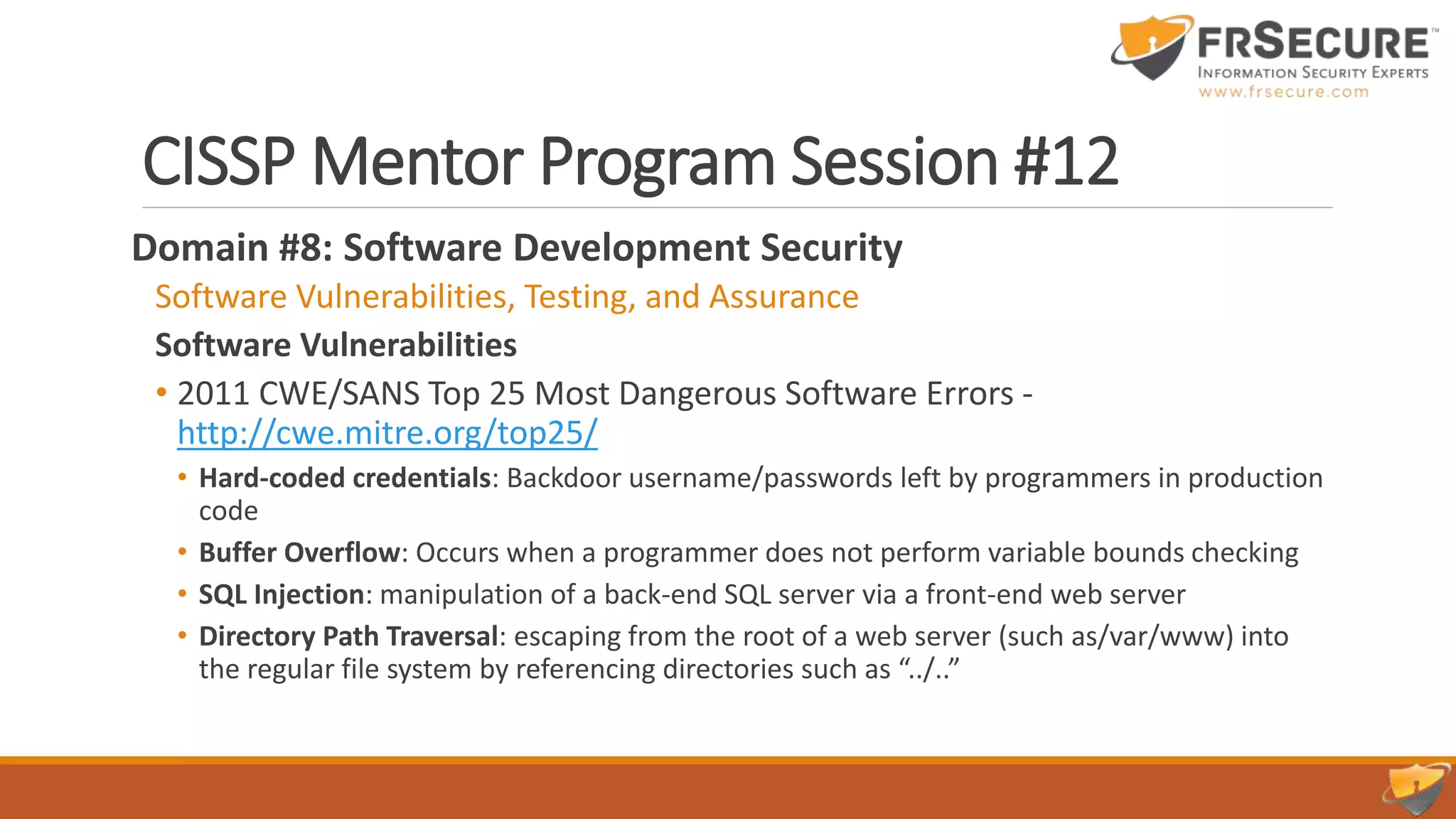 CISSP Mentor Program Session #12
Domain #8: Software Development Security
Software Vulnerabilities, Testing, and Assurance
Software Vulnerabilities
• 2011 CWE/SANS Top 25 Most Dangerous Software Errors -
http://cwe.mitre.org/top25/
• Hard-coded credentials: Backdoor username/passwords left by programmers in production
code
• Buffer Overflow: Occurs when a programmer does not perform variable bounds checking
• SQL Injection: manipulation of a back-end SQL server via a front-end web server
• Directory Path Traversal: escaping from the root of a web server (such as/var/www) into
the regular file system by referencing directories such as “../..”
 