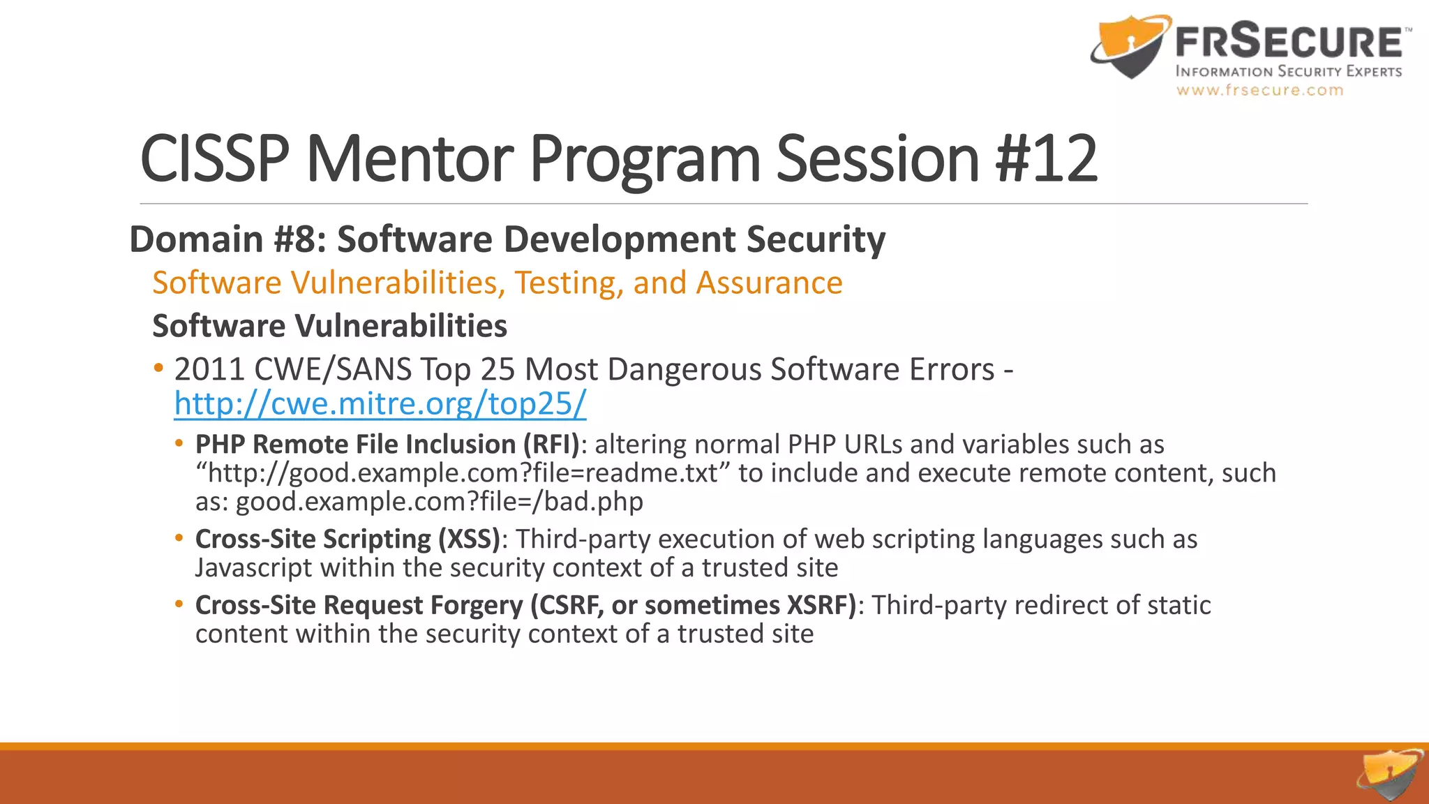 CISSP Mentor Program Session #12
Domain #8: Software Development Security
Software Vulnerabilities, Testing, and Assurance
Software Vulnerabilities
• 2011 CWE/SANS Top 25 Most Dangerous Software Errors -
http://cwe.mitre.org/top25/
• PHP Remote File Inclusion (RFI): altering normal PHP URLs and variables such as
“http://good.example.com?file=readme.txt” to include and execute remote content, such
as: good.example.com?file=/bad.php
• Cross-Site Scripting (XSS): Third-party execution of web scripting languages such as
Javascript within the security context of a trusted site
• Cross-Site Request Forgery (CSRF, or sometimes XSRF): Third-party redirect of static
content within the security context of a trusted site
 