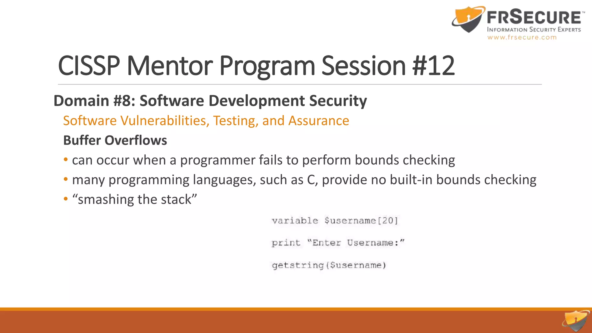 CISSP Mentor Program Session #12
Domain #8: Software Development Security
Software Vulnerabilities, Testing, and Assurance
Buffer Overflows
• can occur when a programmer fails to perform bounds checking
• many programming languages, such as C, provide no built-in bounds checking
• “smashing the stack”
 