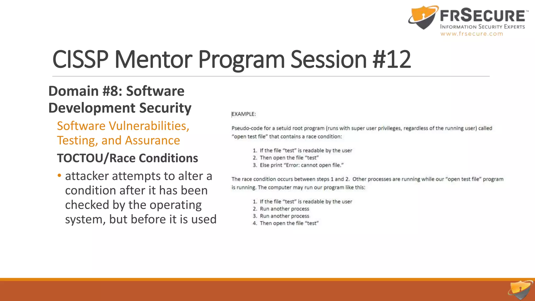 CISSP Mentor Program Session #12
Domain #8: Software
Development Security
Software Vulnerabilities,
Testing, and Assurance
TOCTOU/Race Conditions
• attacker attempts to alter a
condition after it has been
checked by the operating
system, but before it is used
 