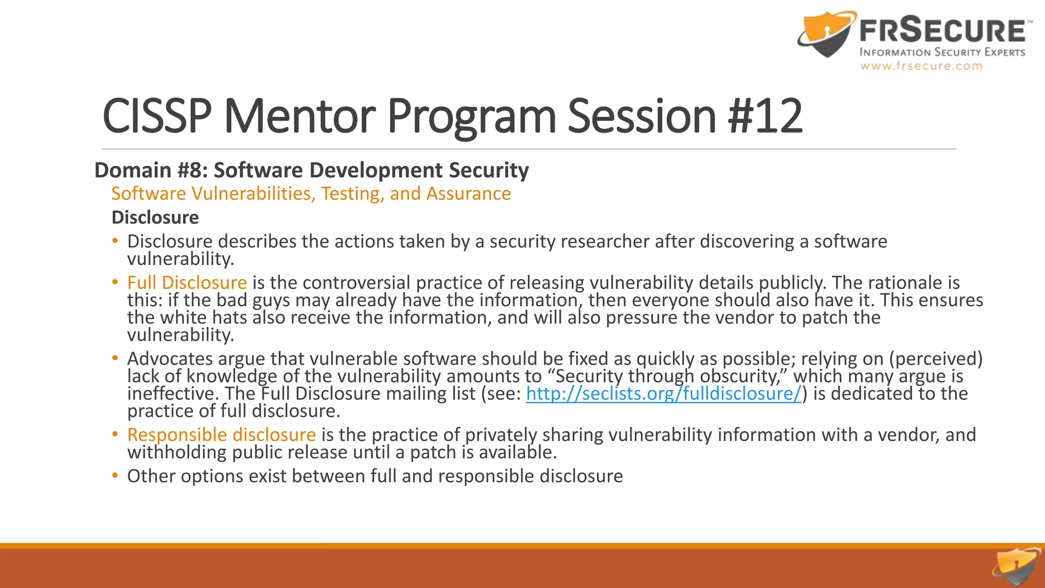 CISSP Mentor Program Session #12
Domain #8: Software Development Security
Software Vulnerabilities, Testing, and Assurance
Disclosure
• Disclosure describes the actions taken by a security researcher after discovering a software
vulnerability.
• Full Disclosure is the controversial practice of releasing vulnerability details publicly. The rationale is
this: if the bad guys may already have the information, then everyone should also have it. This ensures
the white hats also receive the information, and will also pressure the vendor to patch the
vulnerability.
• Advocates argue that vulnerable software should be fixed as quickly as possible; relying on (perceived)
lack of knowledge of the vulnerability amounts to “Security through obscurity,” which many argue is
ineffective. The Full Disclosure mailing list (see: http://seclists.org/fulldisclosure/) is dedicated to the
practice of full disclosure.
• Responsible disclosure is the practice of privately sharing vulnerability information with a vendor, and
withholding public release until a patch is available.
• Other options exist between full and responsible disclosure
 