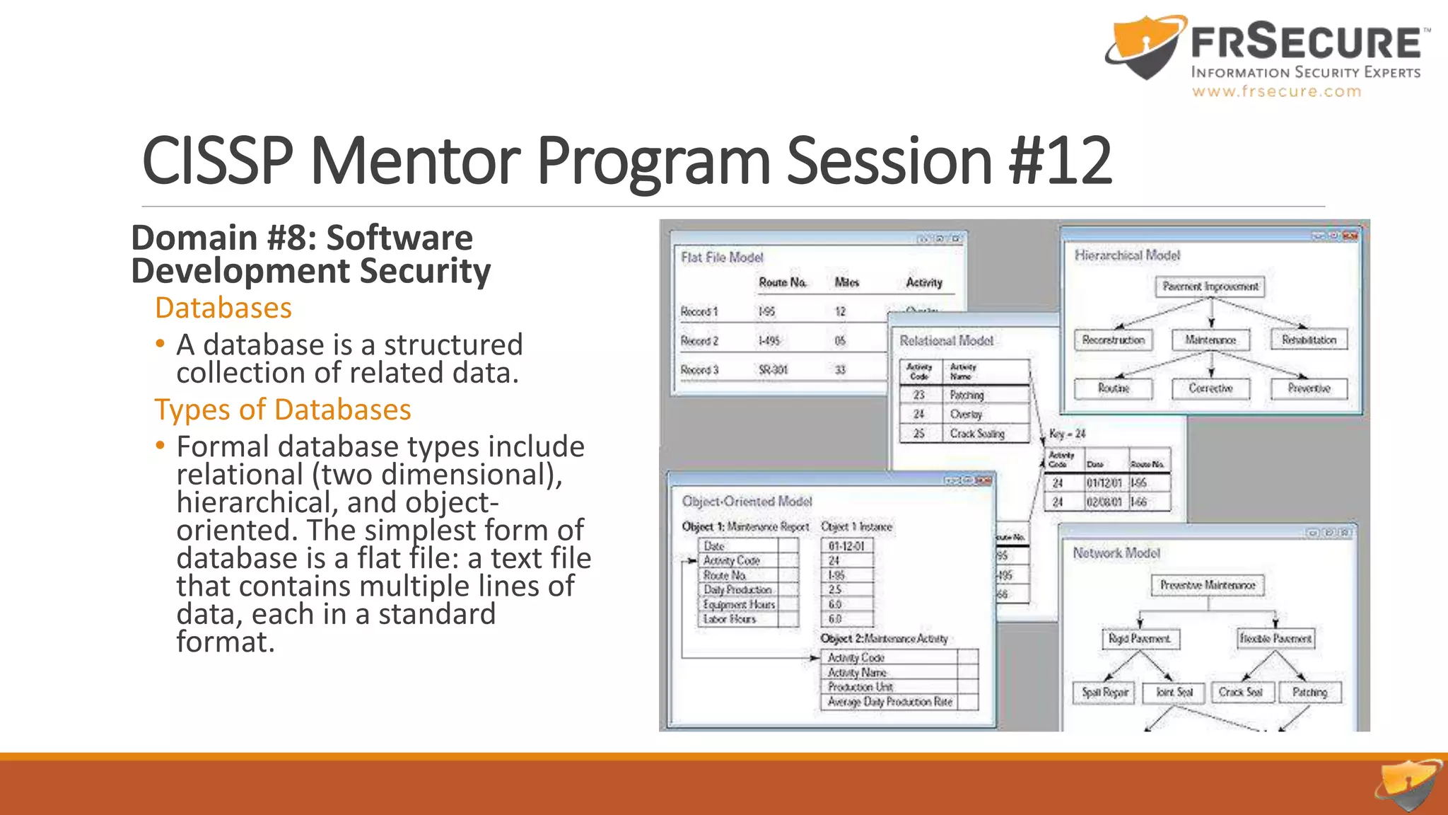 CISSP Mentor Program Session #12
Domain #8: Software
Development Security
Databases
• A database is a structured
collection of related data.
Types of Databases
• Formal database types include
relational (two dimensional),
hierarchical, and object-
oriented. The simplest form of
database is a flat file: a text file
that contains multiple lines of
data, each in a standard
format.
 