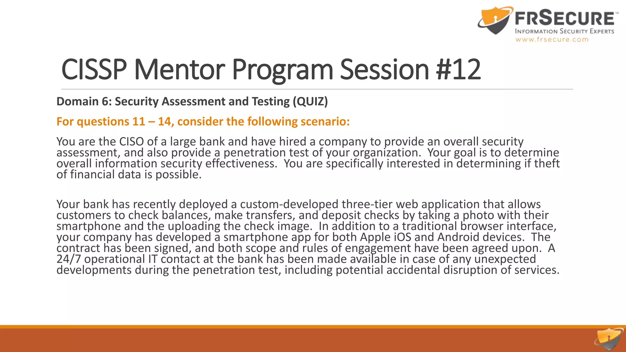 CISSP Mentor Program Session #12
Domain 6: Security Assessment and Testing (QUIZ)
For questions 11 – 14, consider the following scenario:
You are the CISO of a large bank and have hired a company to provide an overall security
assessment, and also provide a penetration test of your organization. Your goal is to determine
overall information security effectiveness. You are specifically interested in determining if theft
of financial data is possible.
Your bank has recently deployed a custom-developed three-tier web application that allows
customers to check balances, make transfers, and deposit checks by taking a photo with their
smartphone and the uploading the check image. In addition to a traditional browser interface,
your company has developed a smartphone app for both Apple iOS and Android devices. The
contract has been signed, and both scope and rules of engagement have been agreed upon. A
24/7 operational IT contact at the bank has been made available in case of any unexpected
developments during the penetration test, including potential accidental disruption of services.
 